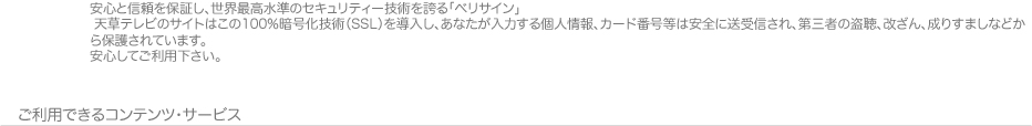 安心と信頼を保証し、世界最高水準のセキュリティー技術を誇る「ベリサイン」天草テレビのサイトはこの100％暗号化技術SSLを導入し、あなたが入力する個人情報、カード番号等は安全に送受信され、第3者の盗聴、改ざん・なりすましなどから保護されています。安心してご利用下さい。
